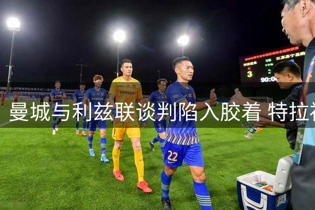 曼城与利兹联谈判陷入胶着 特拉福德转会金额仍存分歧